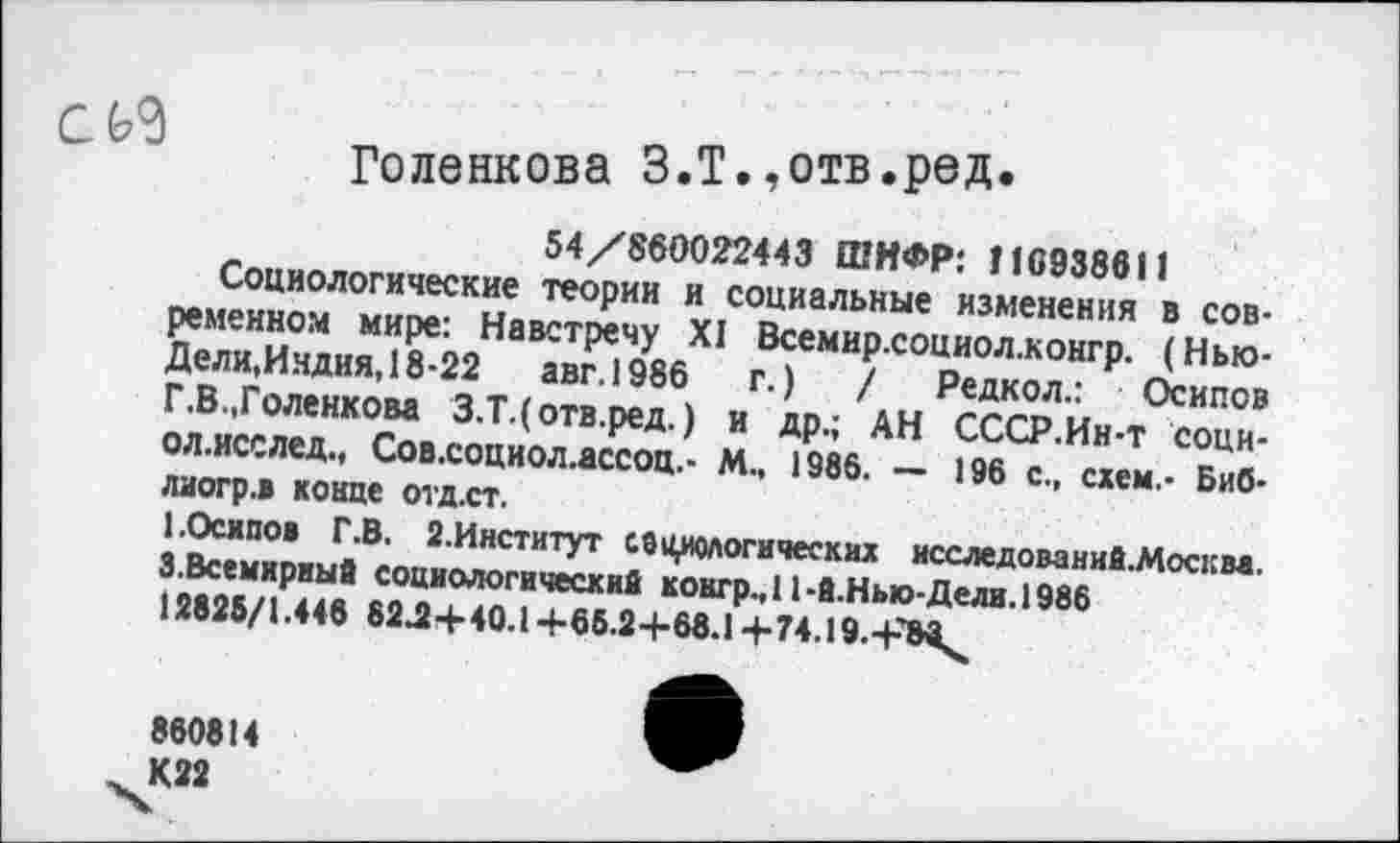 ﻿
Голенкова З.Т.,отв.ред.
54/860022443 ШИФР: 116938611
Социологические теории и социальные изменения в современном мире: Навстречу XI Всемир.социол.конгр. (Нью-Дели,Индия, 18-22 авг.1986 г.) / Редкол.: Осипов Г.В.,Голенкова З.Т.(отв.ред.) и др.; АН СССР.Ин-т соци-ол.исслед., Сов.социол.ассоц.- М., 1986. — 196 с., схем.- Биб-лиогр.» конце отд.ст.
I.Осипов Г.В. 2.Институт социологических исследование.Москва. 3.Всемирный социологический контр., 11-й.Нью-Дели. 1986 12825/1.448 82Д+40.1+65.2+68.1+74.19.+Х».
860814 К22